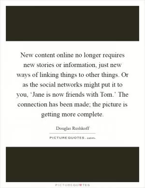 New content online no longer requires new stories or information, just new ways of linking things to other things. Or as the social networks might put it to you, ‘Jane is now friends with Tom.’ The connection has been made; the picture is getting more complete Picture Quote #1