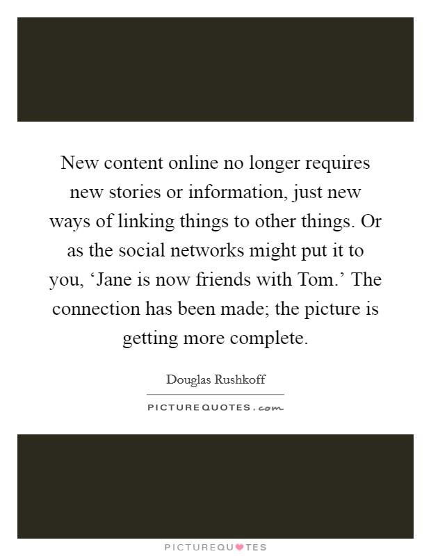 New content online no longer requires new stories or information, just new ways of linking things to other things. Or as the social networks might put it to you, ‘Jane is now friends with Tom.' The connection has been made; the picture is getting more complete Picture Quote #1