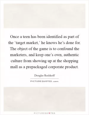 Once a teen has been identified as part of the ‘target market,’ he knows he’s done for. The object of the game is to confound the marketers, and keep one’s own, authentic culture from showing up at the shopping mall as a prepackaged corporate product Picture Quote #1