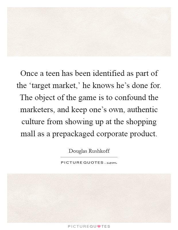 Once a teen has been identified as part of the ‘target market,' he knows he's done for. The object of the game is to confound the marketers, and keep one's own, authentic culture from showing up at the shopping mall as a prepackaged corporate product Picture Quote #1