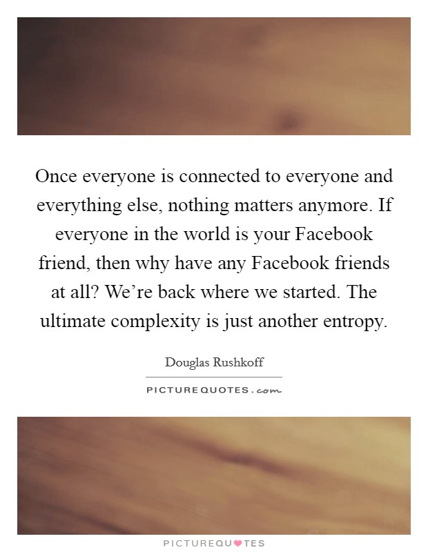 Once everyone is connected to everyone and everything else, nothing matters anymore. If everyone in the world is your Facebook friend, then why have any Facebook friends at all? We're back where we started. The ultimate complexity is just another entropy Picture Quote #1