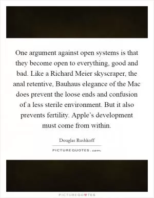 One argument against open systems is that they become open to everything, good and bad. Like a Richard Meier skyscraper, the anal retentive, Bauhaus elegance of the Mac does prevent the loose ends and confusion of a less sterile environment. But it also prevents fertility. Apple’s development must come from within Picture Quote #1