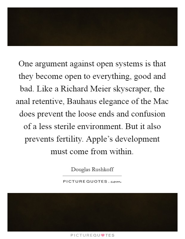 One argument against open systems is that they become open to everything, good and bad. Like a Richard Meier skyscraper, the anal retentive, Bauhaus elegance of the Mac does prevent the loose ends and confusion of a less sterile environment. But it also prevents fertility. Apple's development must come from within Picture Quote #1