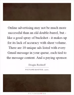 Online advertising may not be much more successful than an old double-barrel, but - like a good spray of buckshot - it makes up for its lack of accuracy with sheer volume. There are 10 unique ads listed with every Gmail message in your queue, each tied to the message content. And a paying sponsor Picture Quote #1