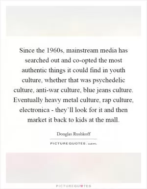 Since the 1960s, mainstream media has searched out and co-opted the most authentic things it could find in youth culture, whether that was psychedelic culture, anti-war culture, blue jeans culture. Eventually heavy metal culture, rap culture, electronica - they’ll look for it and then market it back to kids at the mall Picture Quote #1