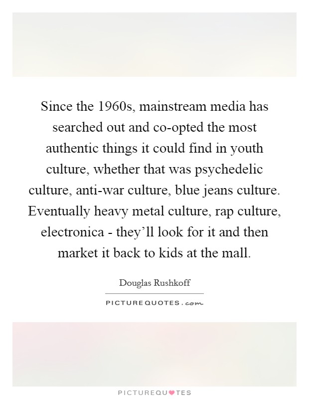 Since the 1960s, mainstream media has searched out and co-opted the most authentic things it could find in youth culture, whether that was psychedelic culture, anti-war culture, blue jeans culture. Eventually heavy metal culture, rap culture, electronica - they'll look for it and then market it back to kids at the mall Picture Quote #1