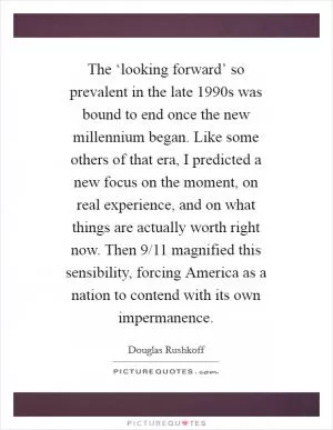 The ‘looking forward’ so prevalent in the late 1990s was bound to end once the new millennium began. Like some others of that era, I predicted a new focus on the moment, on real experience, and on what things are actually worth right now. Then 9/11 magnified this sensibility, forcing America as a nation to contend with its own impermanence Picture Quote #1
