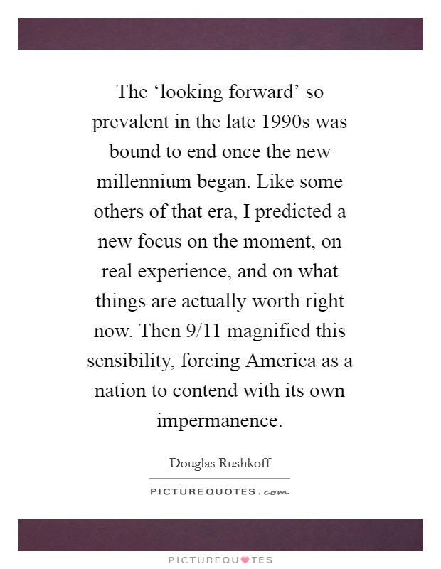 The ‘looking forward' so prevalent in the late 1990s was bound to end once the new millennium began. Like some others of that era, I predicted a new focus on the moment, on real experience, and on what things are actually worth right now. Then 9/11 magnified this sensibility, forcing America as a nation to contend with its own impermanence Picture Quote #1