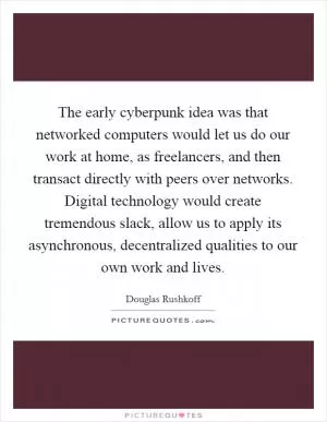 The early cyberpunk idea was that networked computers would let us do our work at home, as freelancers, and then transact directly with peers over networks. Digital technology would create tremendous slack, allow us to apply its asynchronous, decentralized qualities to our own work and lives Picture Quote #1