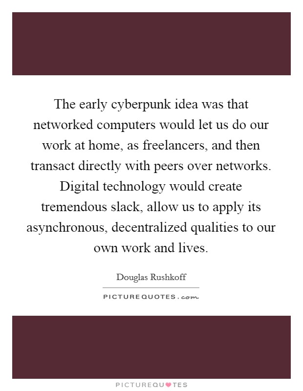 The early cyberpunk idea was that networked computers would let us do our work at home, as freelancers, and then transact directly with peers over networks. Digital technology would create tremendous slack, allow us to apply its asynchronous, decentralized qualities to our own work and lives Picture Quote #1