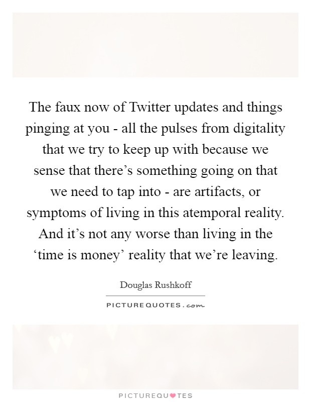 The faux now of Twitter updates and things pinging at you - all the pulses from digitality that we try to keep up with because we sense that there's something going on that we need to tap into - are artifacts, or symptoms of living in this atemporal reality. And it's not any worse than living in the ‘time is money' reality that we're leaving Picture Quote #1