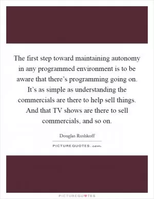 The first step toward maintaining autonomy in any programmed environment is to be aware that there’s programming going on. It’s as simple as understanding the commercials are there to help sell things. And that TV shows are there to sell commercials, and so on Picture Quote #1