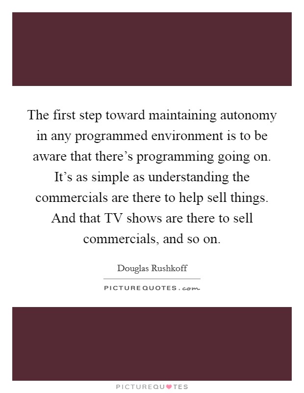 The first step toward maintaining autonomy in any programmed environment is to be aware that there's programming going on. It's as simple as understanding the commercials are there to help sell things. And that TV shows are there to sell commercials, and so on Picture Quote #1