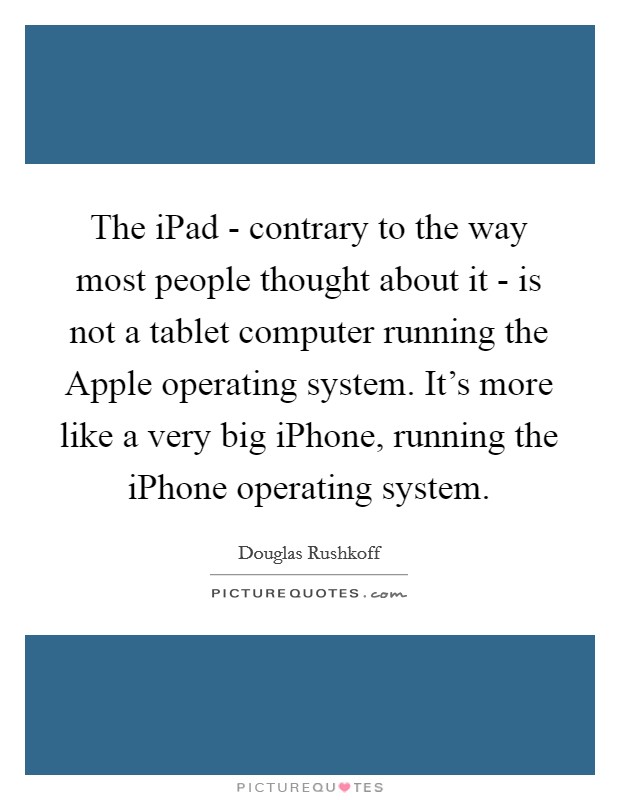 The iPad - contrary to the way most people thought about it - is not a tablet computer running the Apple operating system. It's more like a very big iPhone, running the iPhone operating system Picture Quote #1