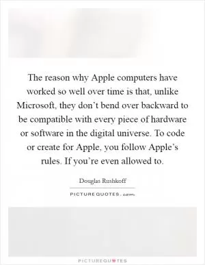 The reason why Apple computers have worked so well over time is that, unlike Microsoft, they don’t bend over backward to be compatible with every piece of hardware or software in the digital universe. To code or create for Apple, you follow Apple’s rules. If you’re even allowed to Picture Quote #1
