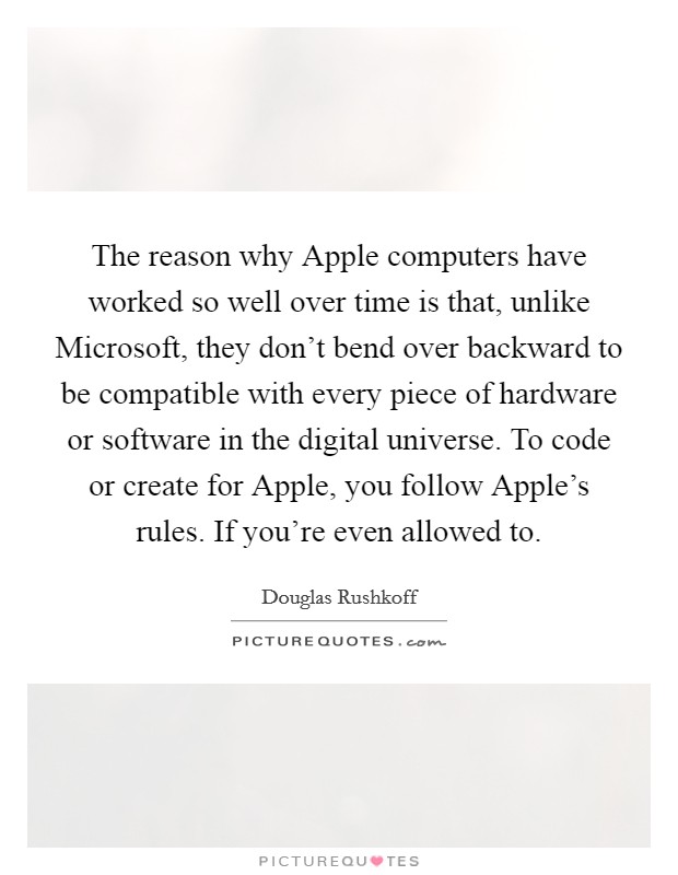 The reason why Apple computers have worked so well over time is that, unlike Microsoft, they don't bend over backward to be compatible with every piece of hardware or software in the digital universe. To code or create for Apple, you follow Apple's rules. If you're even allowed to Picture Quote #1