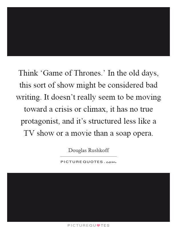 Think ‘Game of Thrones.' In the old days, this sort of show might be considered bad writing. It doesn't really seem to be moving toward a crisis or climax, it has no true protagonist, and it's structured less like a TV show or a movie than a soap opera Picture Quote #1