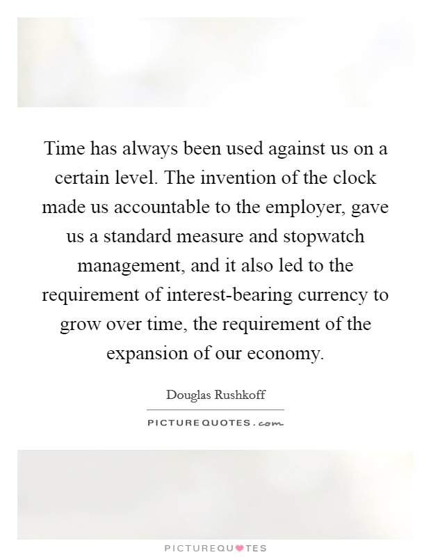 Time has always been used against us on a certain level. The invention of the clock made us accountable to the employer, gave us a standard measure and stopwatch management, and it also led to the requirement of interest-bearing currency to grow over time, the requirement of the expansion of our economy Picture Quote #1