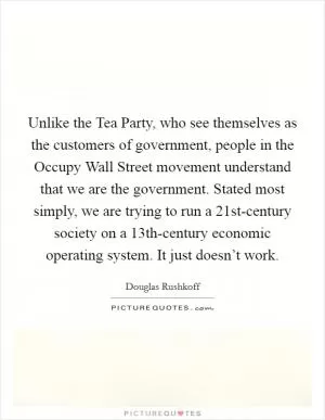 Unlike the Tea Party, who see themselves as the customers of government, people in the Occupy Wall Street movement understand that we are the government. Stated most simply, we are trying to run a 21st-century society on a 13th-century economic operating system. It just doesn’t work Picture Quote #1