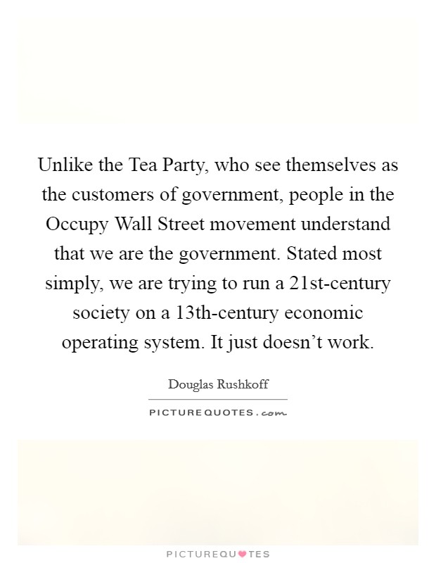 Unlike the Tea Party, who see themselves as the customers of government, people in the Occupy Wall Street movement understand that we are the government. Stated most simply, we are trying to run a 21st-century society on a 13th-century economic operating system. It just doesn't work Picture Quote #1