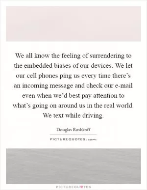 We all know the feeling of surrendering to the embedded biases of our devices. We let our cell phones ping us every time there’s an incoming message and check our e-mail even when we’d best pay attention to what’s going on around us in the real world. We text while driving Picture Quote #1
