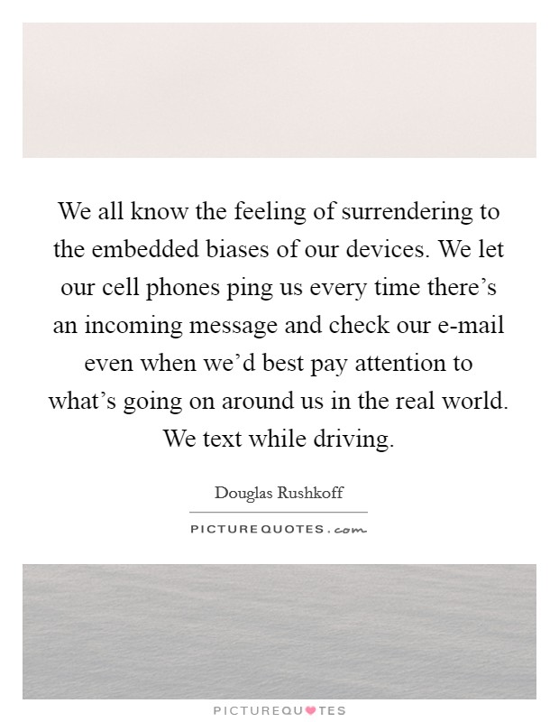 We all know the feeling of surrendering to the embedded biases of our devices. We let our cell phones ping us every time there's an incoming message and check our e-mail even when we'd best pay attention to what's going on around us in the real world. We text while driving Picture Quote #1