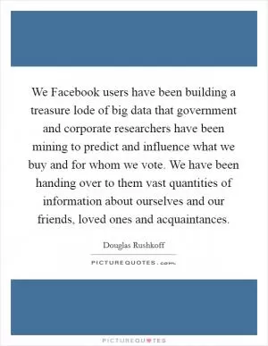 We Facebook users have been building a treasure lode of big data that government and corporate researchers have been mining to predict and influence what we buy and for whom we vote. We have been handing over to them vast quantities of information about ourselves and our friends, loved ones and acquaintances Picture Quote #1