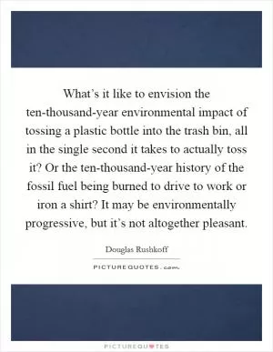 What’s it like to envision the ten-thousand-year environmental impact of tossing a plastic bottle into the trash bin, all in the single second it takes to actually toss it? Or the ten-thousand-year history of the fossil fuel being burned to drive to work or iron a shirt? It may be environmentally progressive, but it’s not altogether pleasant Picture Quote #1
