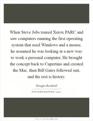 When Steve Jobs toured Xerox PARC and saw computers running the first operating system that used Windows and a mouse, he assumed he was looking at a new way to work a personal computer. He brought the concept back to Cupertino and created the Mac, then Bill Gates followed suit, and the rest is history Picture Quote #1