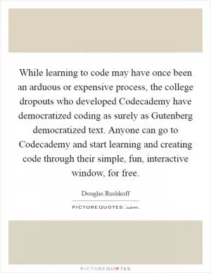 While learning to code may have once been an arduous or expensive process, the college dropouts who developed Codecademy have democratized coding as surely as Gutenberg democratized text. Anyone can go to Codecademy and start learning and creating code through their simple, fun, interactive window, for free Picture Quote #1