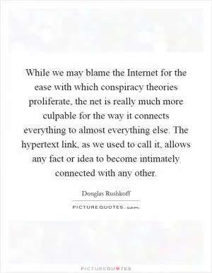 While we may blame the Internet for the ease with which conspiracy theories proliferate, the net is really much more culpable for the way it connects everything to almost everything else. The hypertext link, as we used to call it, allows any fact or idea to become intimately connected with any other Picture Quote #1