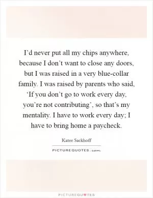 I’d never put all my chips anywhere, because I don’t want to close any doors, but I was raised in a very blue-collar family. I was raised by parents who said, ‘If you don’t go to work every day, you’re not contributing’, so that’s my mentality. I have to work every day; I have to bring home a paycheck Picture Quote #1
