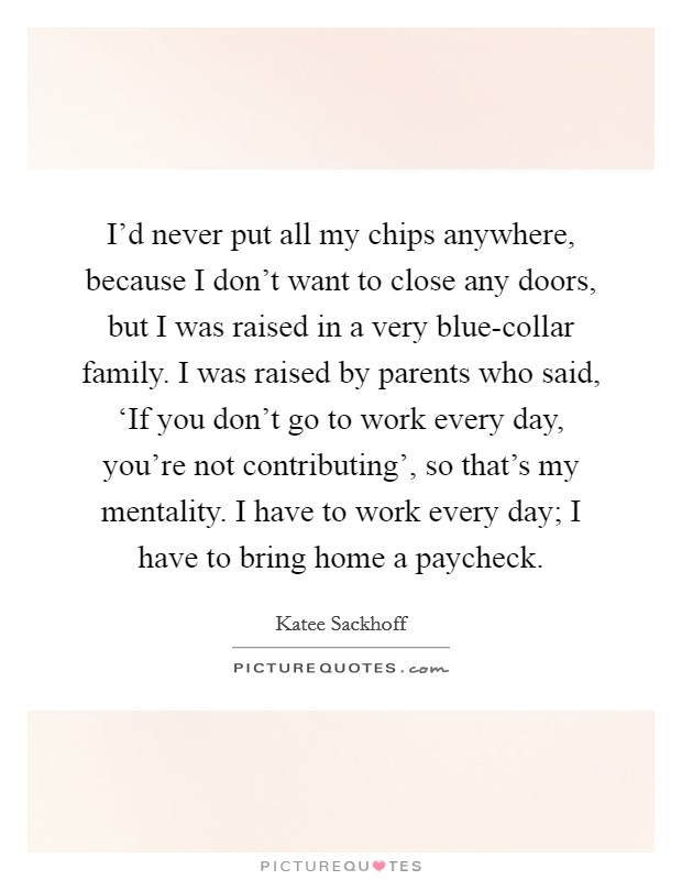 I'd never put all my chips anywhere, because I don't want to close any doors, but I was raised in a very blue-collar family. I was raised by parents who said, ‘If you don't go to work every day, you're not contributing', so that's my mentality. I have to work every day; I have to bring home a paycheck Picture Quote #1