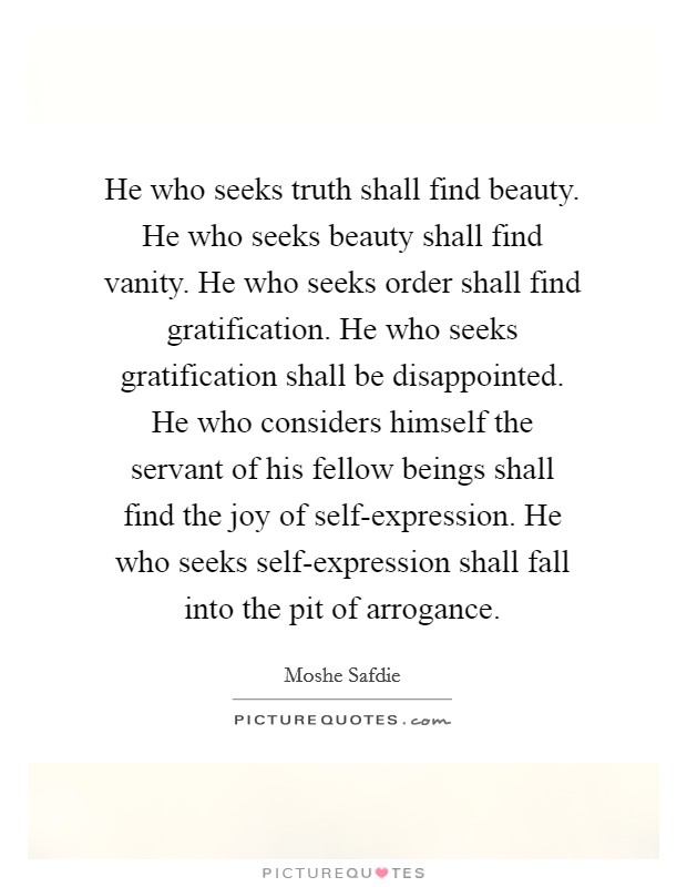 He who seeks truth shall find beauty. He who seeks beauty shall find vanity. He who seeks order shall find gratification. He who seeks gratification shall be disappointed. He who considers himself the servant of his fellow beings shall find the joy of self-expression. He who seeks self-expression shall fall into the pit of arrogance Picture Quote #1