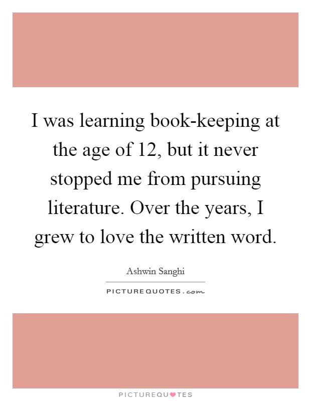 I was learning book-keeping at the age of 12, but it never stopped me from pursuing literature. Over the years, I grew to love the written word Picture Quote #1