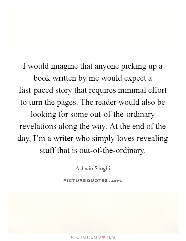 I would imagine that anyone picking up a book written by me would expect a fast-paced story that requires minimal effort to turn the pages. The reader would also be looking for some out-of-the-ordinary revelations along the way. At the end of the day, I'm a writer who simply loves revealing stuff that is out-of-the-ordinary Picture Quote #1