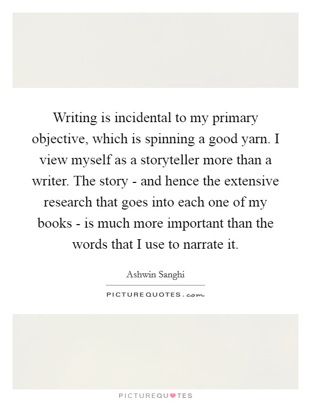 Writing is incidental to my primary objective, which is spinning a good yarn. I view myself as a storyteller more than a writer. The story - and hence the extensive research that goes into each one of my books - is much more important than the words that I use to narrate it Picture Quote #1