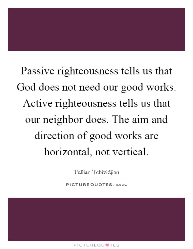 Passive righteousness tells us that God does not need our good works. Active righteousness tells us that our neighbor does. The aim and direction of good works are horizontal, not vertical Picture Quote #1