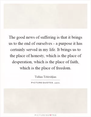 The good news of suffering is that it brings us to the end of ourselves - a purpose it has certainly served in my life. It brings us to the place of honesty, which is the place of desperation, which is the place of faith, which is the place of freedom Picture Quote #1