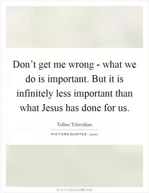 Don’t get me wrong - what we do is important. But it is infinitely less important than what Jesus has done for us Picture Quote #1