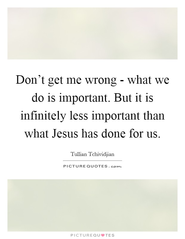 Don't get me wrong - what we do is important. But it is infinitely less important than what Jesus has done for us Picture Quote #1