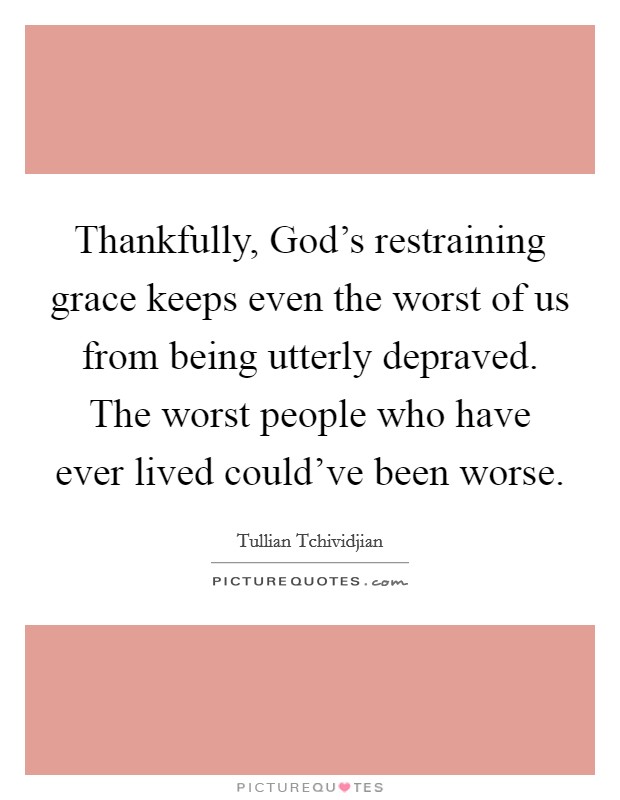 Thankfully, God's restraining grace keeps even the worst of us from being utterly depraved. The worst people who have ever lived could've been worse Picture Quote #1