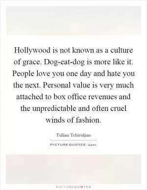 Hollywood is not known as a culture of grace. Dog-eat-dog is more like it. People love you one day and hate you the next. Personal value is very much attached to box office revenues and the unpredictable and often cruel winds of fashion Picture Quote #1