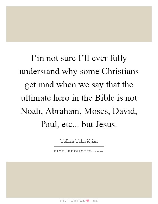 I'm not sure I'll ever fully understand why some Christians get mad when we say that the ultimate hero in the Bible is not Noah, Abraham, Moses, David, Paul, etc... but Jesus Picture Quote #1