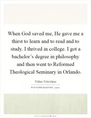 When God saved me, He gave me a thirst to learn and to read and to study. I thrived in college. I got a bachelor’s degree in philosophy and then went to Reformed Theological Seminary in Orlando Picture Quote #1