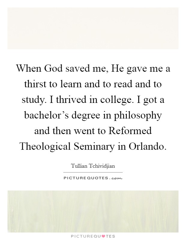 When God saved me, He gave me a thirst to learn and to read and to study. I thrived in college. I got a bachelor's degree in philosophy and then went to Reformed Theological Seminary in Orlando Picture Quote #1