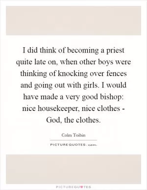 I did think of becoming a priest quite late on, when other boys were thinking of knocking over fences and going out with girls. I would have made a very good bishop: nice housekeeper, nice clothes - God, the clothes Picture Quote #1