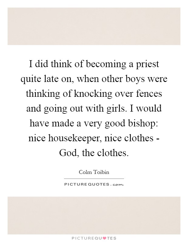 I did think of becoming a priest quite late on, when other boys were thinking of knocking over fences and going out with girls. I would have made a very good bishop: nice housekeeper, nice clothes - God, the clothes Picture Quote #1