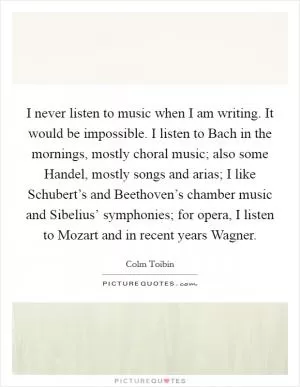 I never listen to music when I am writing. It would be impossible. I listen to Bach in the mornings, mostly choral music; also some Handel, mostly songs and arias; I like Schubert’s and Beethoven’s chamber music and Sibelius’ symphonies; for opera, I listen to Mozart and in recent years Wagner Picture Quote #1