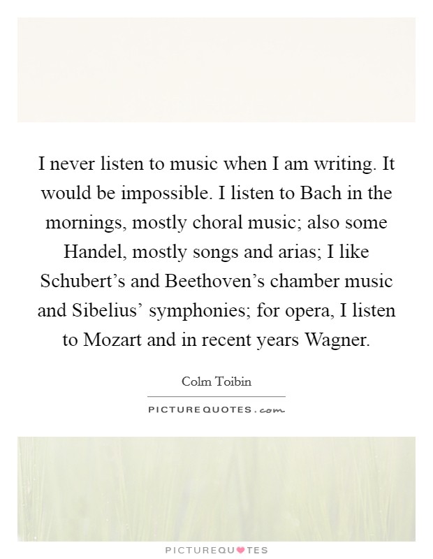 I never listen to music when I am writing. It would be impossible. I listen to Bach in the mornings, mostly choral music; also some Handel, mostly songs and arias; I like Schubert's and Beethoven's chamber music and Sibelius' symphonies; for opera, I listen to Mozart and in recent years Wagner Picture Quote #1